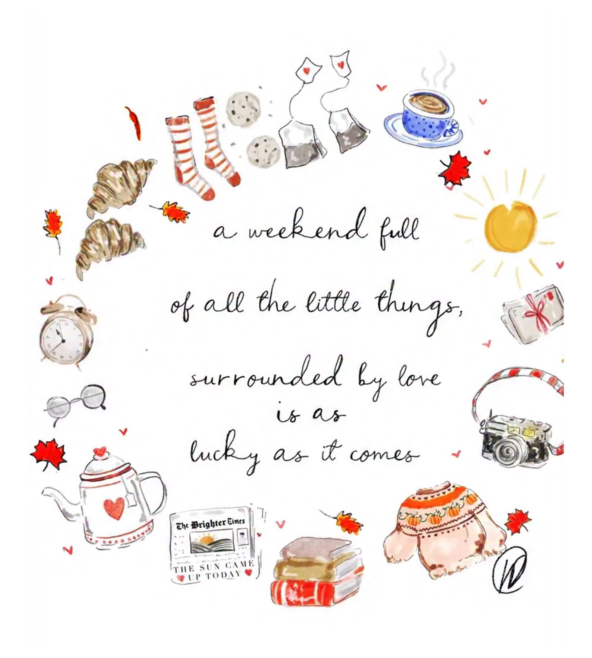 Watercolour illustration of a wreath of cosy weekend things, striped bed socks, chocolate chip biscuits, tea bags with heart tags, a cappuccino in a blue spotted cup, croissants, an alarm clock, glasses, a heart patterned teapot, a newspaper reading 'the sun came up today', a stack of books, a pumpkin jumper, a camera and falling red leaves, with the words 'a weekend full of all the little things, surrounded by love is as lucky as it comes'.