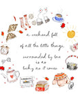 Watercolour illustration of a wreath of cosy weekend things, striped bed socks, chocolate chip biscuits, tea bags with heart tags, a cappuccino in a blue spotted cup, croissants, an alarm clock, glasses, a heart patterned teapot, a newspaper reading 'the sun came up today', a stack of books, a pumpkin jumper, a camera and falling red leaves, with the words 'a weekend full of all the little things, surrounded by love is as lucky as it comes'.
